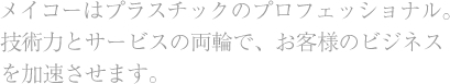 メイコーはプラスチックのプロフェッショナル。技術力とサービスの両輪で、お客様のビジネスを加速させます。