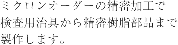 ミクロンオーダーの精密加工で検査用治具から精密樹脂部品まで製作します。